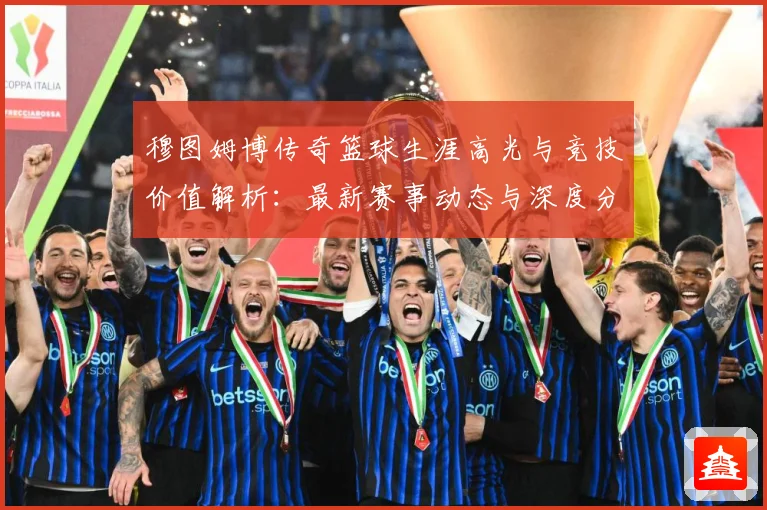 穆图姆博传奇篮球生涯高光与竞技价值解析：最新赛事动态与深度分析