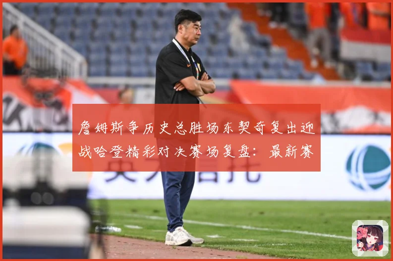 詹姆斯争历史总胜场东契奇复出迎战哈登精彩对决赛场复盘：最新赛事动态与深度分析