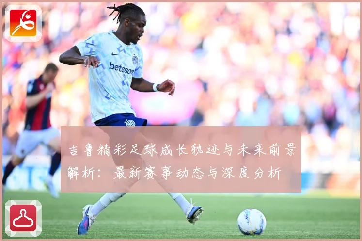 吉鲁精彩足球成长轨迹与未来前景解析：最新赛事动态与深度分析