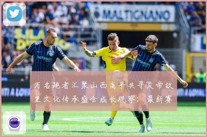 万名跑者汇聚山西高平共寻炎帝故里文化传承盛会成长观察：最新赛事动态与深度分析