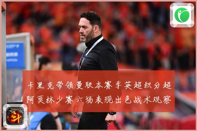 卡里克带领曼联本赛季英超积分超阿莫林少赛六场表现出色战术观察：最新赛事动态与深度分析