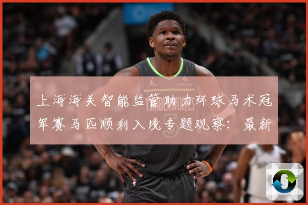 上海海关智能监管助力环球马术冠军赛马匹顺利入境专题观察：最新赛事动态与深度分析