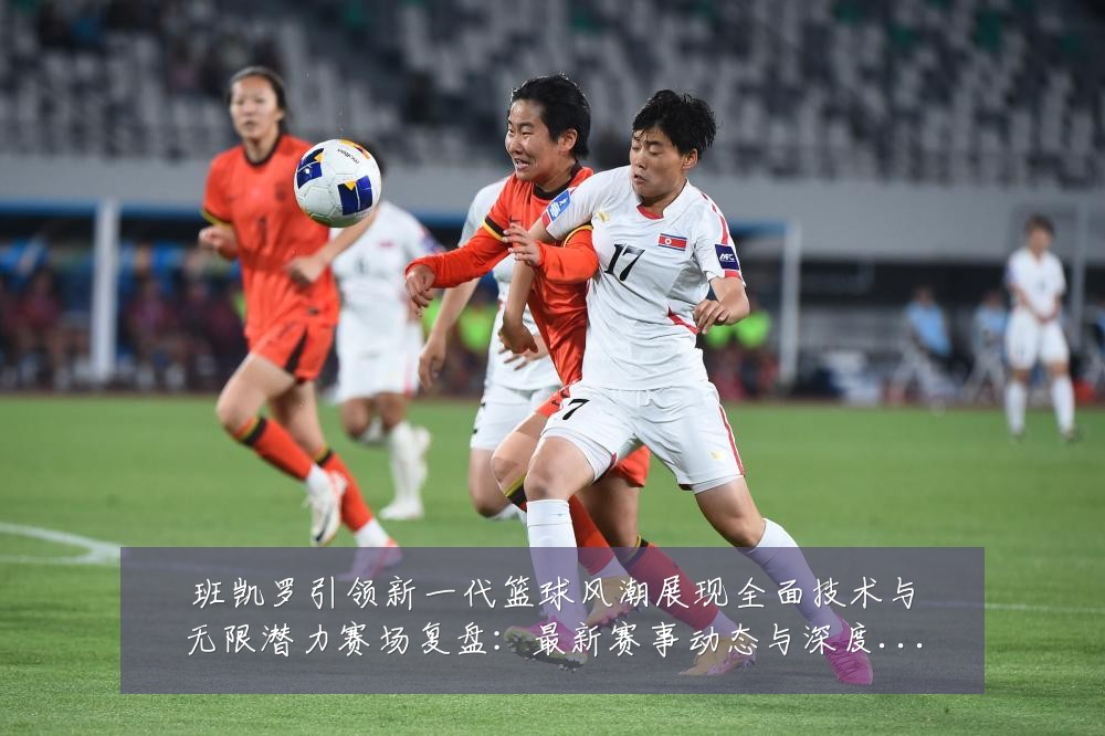 班凯罗引领新一代篮球风潮展现全面技术与无限潜力赛场复盘:最新赛事动态与深度分析